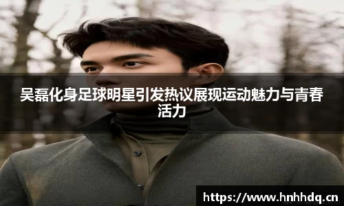 吴磊化身足球明星引发热议展现运动魅力与青春活力